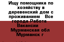 Ищу помощника по хозяйству в деревенский дом с проживанием - Все города Работа » Вакансии   . Мурманская обл.,Мурманск г.